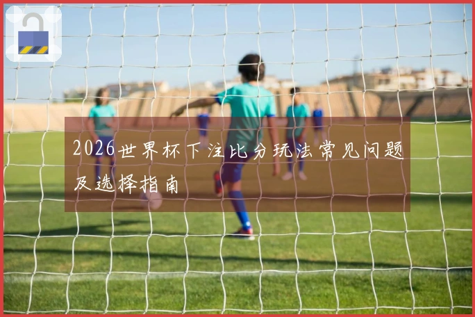 2026世界杯下注比分玩法常见问题及选择指南